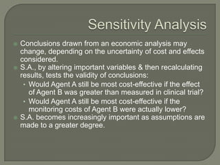    Conclusions drawn from an economic analysis may
    change, depending on the uncertainty of cost and effects
    considered.
   S.A., by altering important variables & then recalculating
    results, tests the validity of conclusions:
     • Would Agent A still be most cost-effective if the effect
       of Agent B was greater than measured in clinical trial?
     • Would Agent A still be most cost-effective if the
       monitoring costs of Agent B were actually lower?
   S.A. becomes increasingly important as assumptions are
    made to a greater degree.
 