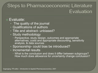  Evaluate:
         •   The quality of the journal
         •   Qualifications of authors
         •   Title and abstract- unbiased?
         •   Study methodology
              Perspective, study design, outcomes and appropriate
               alternatives, costs and appropriate discounting, sensitivity
               analysis, & data sources
         • Sponsorship- could bias be introduced?
         • Incremental results
              What is the conclusion and does it differ between subgroups?
               How much does allowance for uncertainty change conclusion?



Vogengerg, FR editor. Introduction to Applied Pharmacoeconomics, 2001
 