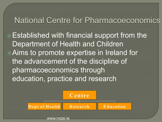  Established with financial support from the
  Department of Health and Children
 Aims to promote expertise in Ireland for
  the advancement of the discipline of
  pharmacoeconomics through
  education, practice and research

                          C entre
      D ep t of H ealth   R esearch   E d u cation

                www.ncpe.ie
 