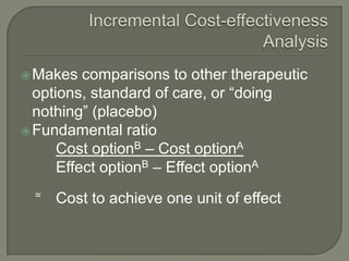  Makes   comparisons to other therapeutic
  options, standard of care, or ―doing
  nothing‖ (placebo)
 Fundamental ratio
      Cost optionB – Cost optionA
      Effect optionB – Effect optionA
  =   Cost to achieve one unit of effect
 
