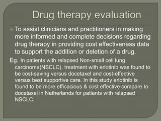  To assist clinicians and practitioners in making
  more informed and complete decisions regarding
  drug therapy in providing cost effectiveness data
  to support the addition or deletion of a drug.
Eg. In patients with relapsed Non-small cell lung
  carcinoma(NSCLC), treatment with erlotinib was found to
  be cost-saving versus docetaxel and cost-effective
  versus best supportive care. In this study erlotinib is
  found to be more efficacious & cost effective compare to
  docetaxel in Netherlands for patients with relapsed
  NSCLC.
 