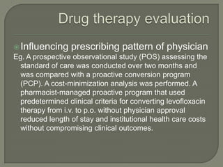  Influencing     prescribing pattern of physician
Eg. A prospective observational study (POS) assessing the
  standard of care was conducted over two months and
  was compared with a proactive conversion program
  (PCP). A cost-minimization analysis was performed. A
  pharmacist-managed proactive program that used
  predetermined clinical criteria for converting levofloxacin
  therapy from i.v. to p.o. without physician approval
  reduced length of stay and institutional health care costs
  without compromising clinical outcomes.
 