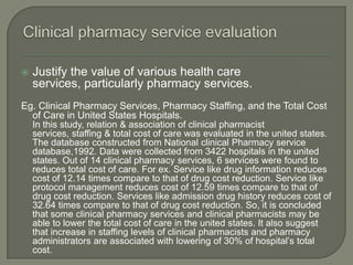    Justify the value of various health care
    services, particularly pharmacy services.
Eg. Clinical Pharmacy Services, Pharmacy Staffing, and the Total Cost
  of Care in United States Hospitals.
    In this study, relation & association of clinical pharmacist
    services, staffing & total cost of care was evaluated in the united states.
    The database constructed from National clinical Pharmacy service
    database,1992. Data were collected from 3422 hospitals in the united
    states. Out of 14 clinical pharmacy services, 6 services were found to
    reduces total cost of care. For ex. Service like drug information reduces
    cost of 12.14 times compare to that of drug cost reduction. Service like
    protocol management reduces cost of 12.59 times compare to that of
    drug cost reduction. Services like admission drug history reduces cost of
    32.64 times compare to that of drug cost reduction. So, it is concluded
    that some clinical pharmacy services and clinical pharmacists may be
    able to lower the total cost of care in the united states. It also suggest
    that increase in staffing levels of clinical pharmacists and pharmacy
    administrators are associated with lowering of 30% of hospital‘s total
    cost.
 