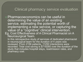  Pharmacoeconomics     can be useful in
 determining the value of an existing
 service, estimating the potential worth of
 implementing a new service, or capturing the
 value of a ―cognitive‖ clinical intervention.
Eg. Cost Effectiveness of A Clinical Pharmacist on A
 Neurosurgical Team.
 In this retrospective study of services of dedicated pharmacist
 in neurosurgical team for the duration of 4 years was
 reviewed. From 2156 patients, 11250 interactions were
 recorded. Total cost saving is $718260 over the duration of the
 study that includes hospital stays, readmission rates, and
 pharmacy cost.
 