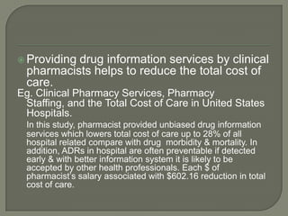  Providingdrug information services by clinical
  pharmacists helps to reduce the total cost of
  care.
Eg. Clinical Pharmacy Services, Pharmacy
 Staffing, and the Total Cost of Care in United States
 Hospitals.
  In this study, pharmacist provided unbiased drug information
  services which lowers total cost of care up to 28% of all
  hospital related compare with drug morbidity & mortality. In
  addition, ADRs in hospital are often preventable if detected
  early & with better information system it is likely to be
  accepted by other health professionals. Each $ of
  pharmacist‘s salary associated with $602.16 reduction in total
  cost of care.
 