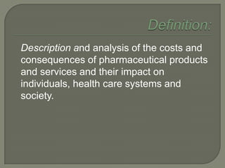 Description and analysis of the costs and
consequences of pharmaceutical products
and services and their impact on
individuals, health care systems and
society.
 