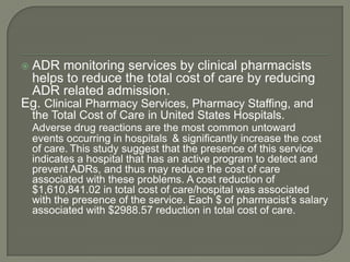 ADR monitoring services by clinical pharmacists
 helps to reduce the total cost of care by reducing
 ADR related admission.
Eg. Clinical Pharmacy Services, Pharmacy Staffing, and
    the Total Cost of Care in United States Hospitals.
    Adverse drug reactions are the most common untoward
    events occurring in hospitals & significantly increase the cost
    of care. This study suggest that the presence of this service
    indicates a hospital that has an active program to detect and
    prevent ADRs, and thus may reduce the cost of care
    associated with these problems. A cost reduction of
    $1,610,841.02 in total cost of care/hospital was associated
    with the presence of the service. Each $ of pharmacist‘s salary
    associated with $2988.57 reduction in total cost of care.
 