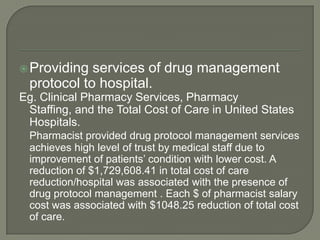  Providing  services of drug management
  protocol to hospital.
Eg. Clinical Pharmacy Services, Pharmacy
 Staffing, and the Total Cost of Care in United States
 Hospitals.
  Pharmacist provided drug protocol management services
  achieves high level of trust by medical staff due to
  improvement of patients‘ condition with lower cost. A
  reduction of $1,729,608.41 in total cost of care
  reduction/hospital was associated with the presence of
  drug protocol management . Each $ of pharmacist salary
  cost was associated with $1048.25 reduction of total cost
  of care.
 