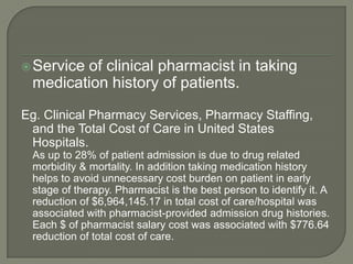  Service
        of clinical pharmacist in taking
 medication history of patients.
Eg. Clinical Pharmacy Services, Pharmacy Staffing,
 and the Total Cost of Care in United States
 Hospitals.
 As up to 28% of patient admission is due to drug related
 morbidity & mortality. In addition taking medication history
 helps to avoid unnecessary cost burden on patient in early
 stage of therapy. Pharmacist is the best person to identify it. A
 reduction of $6,964,145.17 in total cost of care/hospital was
 associated with pharmacist-provided admission drug histories.
 Each $ of pharmacist salary cost was associated with $776.64
 reduction of total cost of care.
 