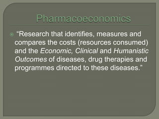     ―Research that identifies, measures and
    compares the costs (resources consumed)
    and the Economic, Clinical and Humanistic
    Outcomes of diseases, drug therapies and
    programmes directed to these diseases.‖
 