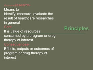 Outcome research-
Means to
identify, measure, evaluate the
result of healthcare researches
in general
Cost-
It is value of resources
consumed by a program or drug
therapy of interest
Consequences-
Effects, outputs or outcomes of
program or drug therapy of
interest
 