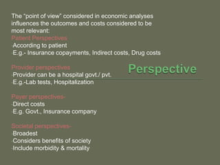 The ―point of view‖ considered in economic analyses
influences the outcomes and costs considered to be
most relevant:
Patient Perspectives
•According to patient
•E.g.- Insurance copayments, Indirect costs, Drug costs


Provider perspectives
•Provider can be a hospital govt./ pvt.
•E.g.-Lab tests, Hospitalization


Payer perspectives-
•Direct costs
•E.g. Govt., Insurance company


Societal perspectives-
•Broadest
•Considers benefits of society
•Include morbidity & mortality
 