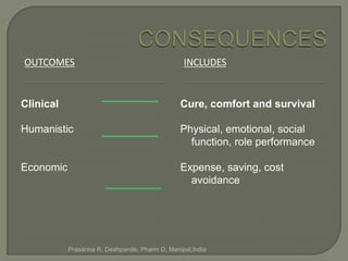 OUTCOMES                                        INCLUDES


Clinical                                       Cure, comfort and survival

Humanistic                                     Physical, emotional, social
                                                 function, role performance

Economic                                       Expense, saving, cost
                                                 avoidance




           Prasanna R. Deshpande, Pharm D, Manipal,India
 
