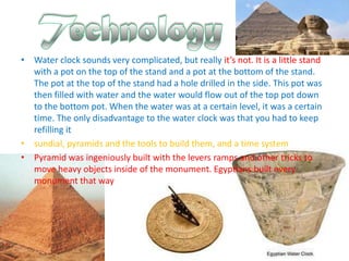 • Water clock sounds very complicated, but really it’s not. It is a little stand
  with a pot on the top of the stand and a pot at the bottom of the stand.
  The pot at the top of the stand had a hole drilled in the side. This pot was
  then filled with water and the water would flow out of the top pot down
  to the bottom pot. When the water was at a certain level, it was a certain
  time. The only disadvantage to the water clock was that you had to keep
  refilling it
• sundial, pyramids and the tools to build them, and a time system
• Pyramid was ingeniously built with the levers ramps and other tricks to
  move heavy objects inside of the monument. Egyptians built every
  monument that way
 