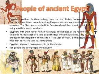 •   Egyptians used linen for their clothing. Linen is a type of fabric that comes from
    flax plant fibers. It was made by soaking flax plant stems in water until only fibers
    remained. The fibers were combed into fine strands and then spun into string. This
    string was then woven into linen.
•   Egyptians with short hair or no hair wore wigs. They shaved all the hair off their
    children’s heads except for a little bit on the top, which they braided. They let the
    braid grow for a long time. They called it " The Lock of Youth." Some people wore
    wigs with beads and curls to special places
•   Egyptians also used makeup and oils for their bodies
•   rich people and poor people wore jewelry
 