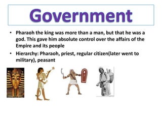 • Pharaoh the king was more than a man, but that he was a
  god. This gave him absolute control over the affairs of the
  Empire and its people
• Hierarchy: Pharaoh, priest, regular citizen(later went to
  military), peasant
 