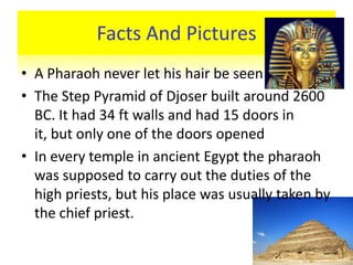 Facts And Pictures
• A Pharaoh never let his hair be seen
• The Step Pyramid of Djoser built around 2600
  BC. It had 34 ft walls and had 15 doors in
  it, but only one of the doors opened
• In every temple in ancient Egypt the pharaoh
  was supposed to carry out the duties of the
  high priests, but his place was usually taken by
  the chief priest.
 