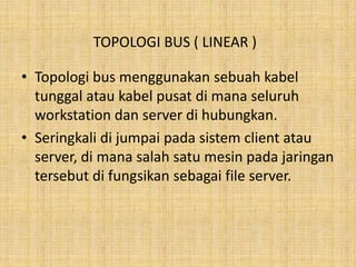 TOPOLOGI BUS ( LINEAR )

• Topologi bus menggunakan sebuah kabel
  tunggal atau kabel pusat di mana seluruh
  workstation dan server di hubungkan.
• Seringkali di jumpai pada sistem client atau
  server, di mana salah satu mesin pada jaringan
  tersebut di fungsikan sebagai file server.
 