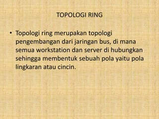 TOPOLOGI RING

• Topologi ring merupakan topologi
  pengembangan dari jaringan bus, di mana
  semua workstation dan server di hubungkan
  sehingga membentuk sebuah pola yaitu pola
  lingkaran atau cincin.
 