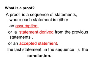What is a proof?
A proof is a sequence of statements,
  where each statement is either
  an assumption,
 or a statement derived from the previous
  statements ,
 or an accepted statement.
The last statement in the sequence is the
            conclusion.
 
