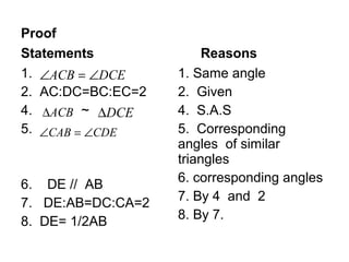 Proof
Statements              Reasons
1. ∠ACB = ∠DCE     1. Same angle
2. AC:DC=BC:EC=2   2. Given
4. ∆ACB ~ ∆DCE     4. S.A.S
5. ∠CAB = ∠CDE     5. Corresponding
                   angles of similar
                   triangles
                   6. corresponding angles
6. DE // AB
                   7. By 4 and 2
7. DE:AB=DC:CA=2
8. DE= 1/2AB       8. By 7.
 