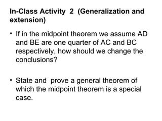 In-Class Activity 2 (Generalization and
extension)
• If in the midpoint theorem we assume AD
  and BE are one quarter of AC and BC
  respectively, how should we change the
  conclusions?

• State and prove a general theorem of
  which the midpoint theorem is a special
  case.
 