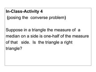 In-Class-Activity 4
 (posing the converse problem)

Suppose in a triangle the measure of a
median on a side is one-half of the measure
of that side. Is the triangle a right
triangle?
 