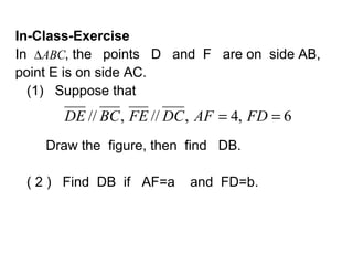 In-Class-Exercise
In ∆ABC, the points D and F are on side AB,
point E is on side AC.
  (1) Suppose that
      DE // BC , FE // DC , AF = 4, FD = 6
    Draw the figure, then find DB.

 ( 2 ) Find DB if AF=a    and FD=b.
 