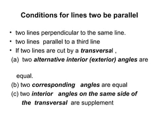 Conditions for lines two be parallel

• two lines perpendicular to the same line.
• two lines parallel to a third line
• If two lines are cut by a transversal ,
 (a) two alternative interior (exterior) angles are

  equal.
(b) two corresponding angles are equal
(c) two interior angles on the same side of
     the transversal are supplement
 