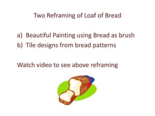 Two Reframing of Loaf of Bread

a) Beautiful Painting using Bread as brush.
   You can use bread that has mold grown
   on it. Don’t throw it, use it as a brush!
b) Tile designs from bread patterns
   Watch video to see above reframing
 