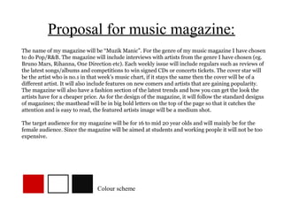 Proposal for music magazine:
The name of my magazine will be “Muzik Manic”. For the genre of my music magazine I have chosen
to do Pop/R&B. The magazine will include interviews with artists from the genre I have chosen (eg.
Bruno Mars, Rihanna, One Direction etc). Each weekly issue will include regulars such as reviews of
the latest songs/albums and competitions to win signed CDs or concerts tickets. The cover star will
be the artist who is no.1 in that week’s music chart, if it stays the same then the cover will be of a
different artist. It will also include features on new comers and artists that are gaining popularity.
The magazine will also have a fashion section of the latest trends and how you can get the look the
artists have for a cheaper price. As for the design of the magazine, it will follow the standard designs
of magazines; the masthead will be in big bold letters on the top of the page so that it catches the
attention and is easy to read, the featured artists image will be a medium shot.

The target audience for my magazine will be for 16 to mid 20 year olds and will mainly be for the
female audience. Since the magazine will be aimed at students and working people it will not be too
expensive.




                                Colour scheme
 