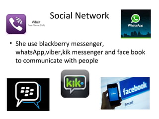 Social Network

• She use blackberry messenger,
  whatsApp,viber,kik messenger and face book
  to communicate with people
 