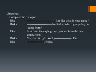 .Listening :
   Complete the dialogue
    Eka         :----------------------------- I,m Eka what is your name?
    Riska       : -------------------------I'm Riska. Which group do you
                   came from?
    Eka         : Iam from the eagle group. you are from the bear
                  goup, right?
    Riska       : Yes, that is right. Well,------------------, Eka.
    Eka         : -----------------, Riska.
 