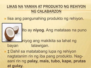 LIKAS NA YAMAN AT PRODUKTO NG REHIYON
                NG CALABARZON
   Iisa ang pangunahing produkto ng rehiyon.

           Ito ay niyog. Ang matataas na puno
    ng
           niyog ang makikita sa lahat ng
  bayan         lalawigan.
 ‡ Dahil sa matatabang lupa ng rehiyon
  nagtatanim rin ng iba pang produkto. Nag-
  aani rin ng palay, mais, tubo, kape, prutas
  at gulay.
 