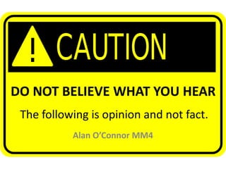 DO NOT BELIEVE WHAT YOU HEAR
 The following is opinion and not fact.
           Alan O’Connor MM4
 