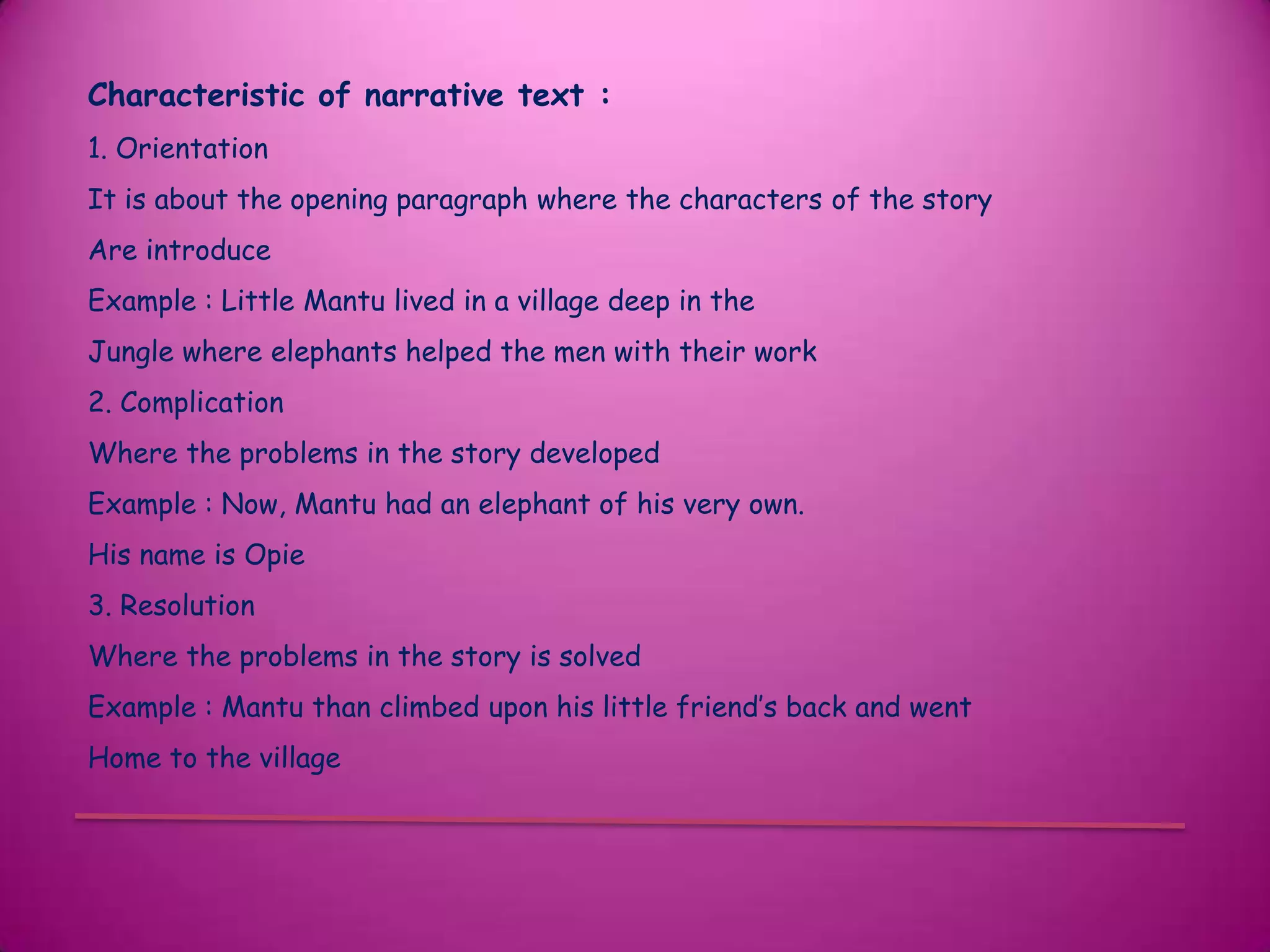 Characteristic of narrative text :
1. Orientation
It is about the opening paragraph where the characters of the story
Are introduce
Example : Little Mantu lived in a village deep in the
Jungle where elephants helped the men with their work
2. Complication
Where the problems in the story developed
Example : Now, Mantu had an elephant of his very own.
His name is Opie
3. Resolution
Where the problems in the story is solved
Example : Mantu than climbed upon his little friend’s back and went
Home to the village
 