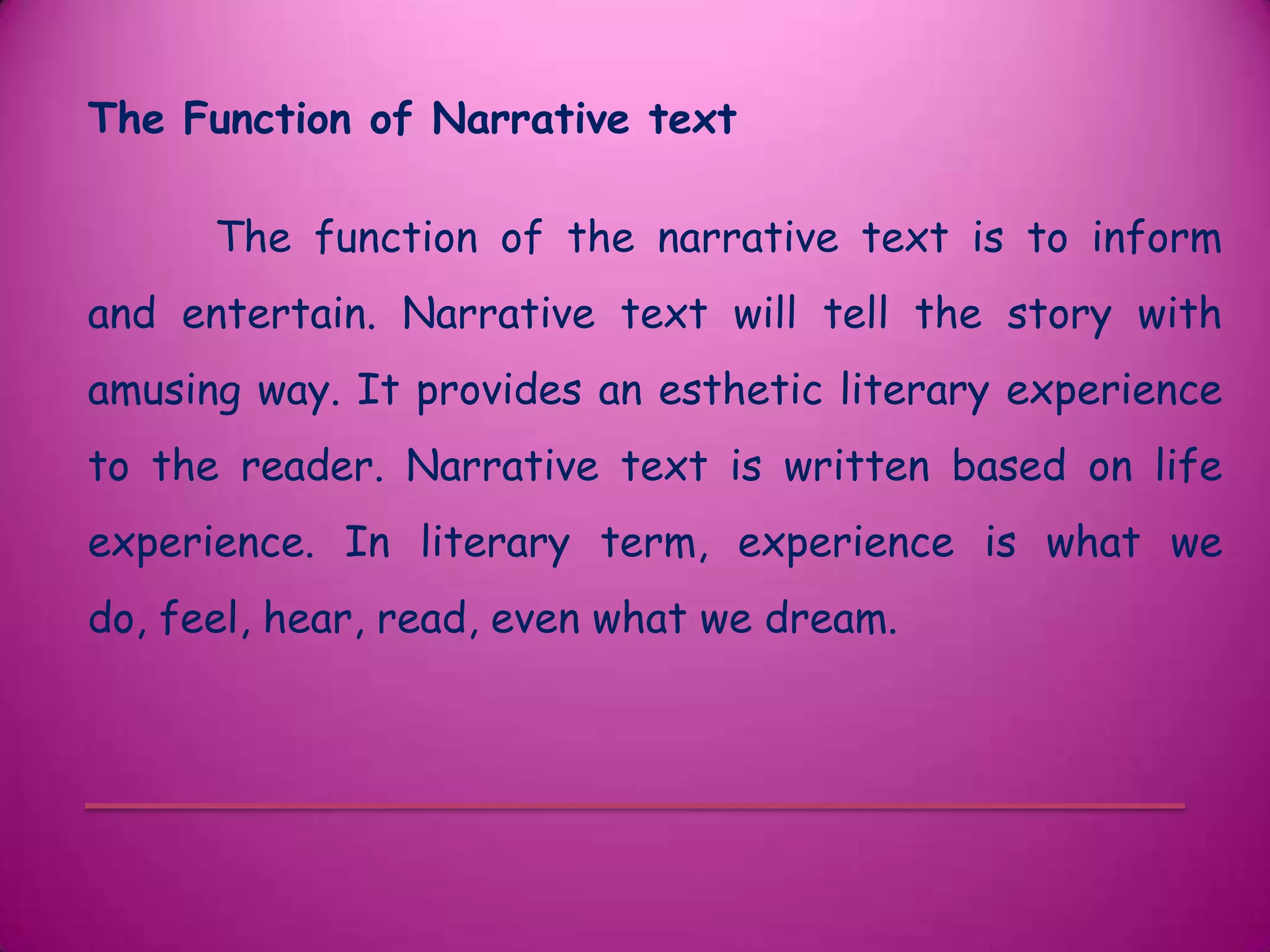 The Function of Narrative text

      The function of the narrative text is to inform
and entertain. Narrative text will tell the story with
amusing way. It provides an esthetic literary experience
to the reader. Narrative text is written based on life
experience. In literary term, experience is what we
do, feel, hear, read, even what we dream.
 