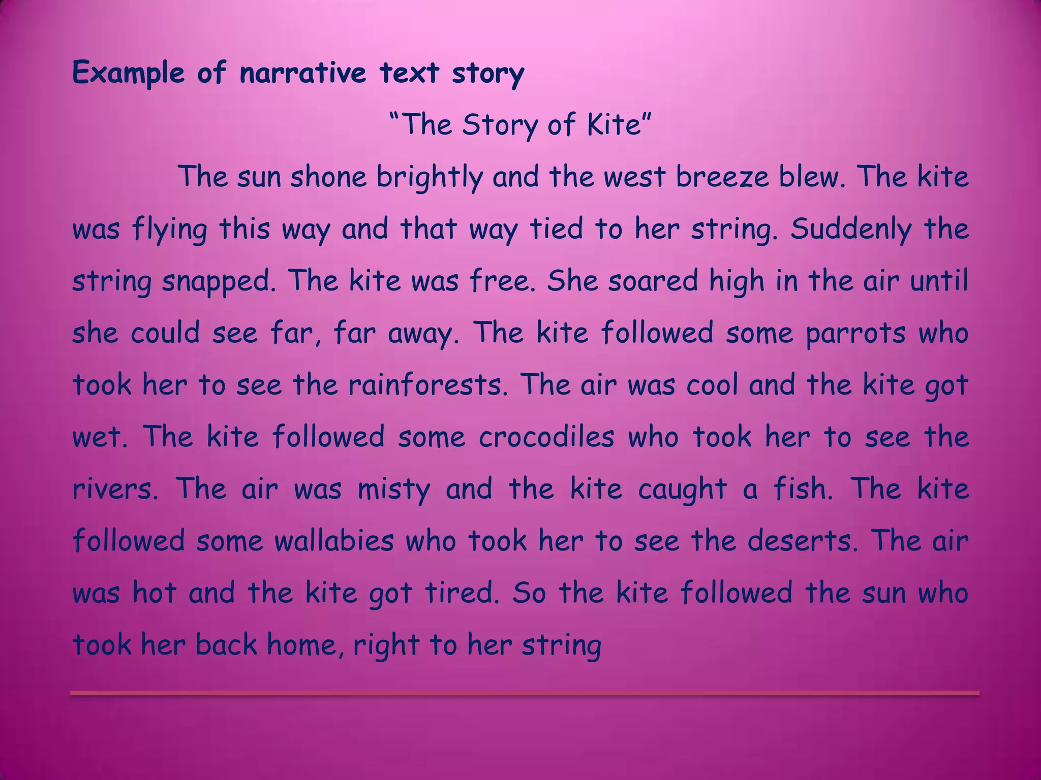 Example of narrative text story
                       “The Story of Kite”
       The sun shone brightly and the west breeze blew. The kite
was flying this way and that way tied to her string. Suddenly the
string snapped. The kite was free. She soared high in the air until
she could see far, far away. The kite followed some parrots who
took her to see the rainforests. The air was cool and the kite got
wet. The kite followed some crocodiles who took her to see the
rivers. The air was misty and the kite caught a fish. The kite
followed some wallabies who took her to see the deserts. The air
was hot and the kite got tired. So the kite followed the sun who
took her back home, right to her string
 