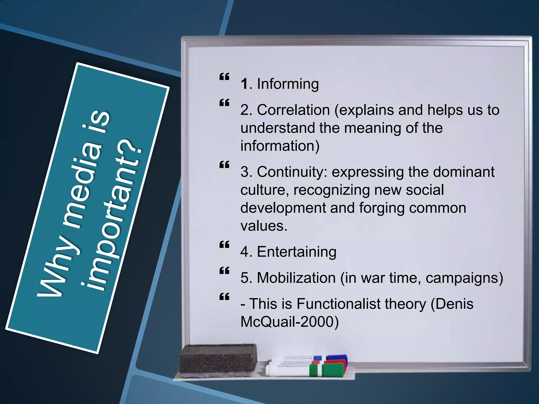    1. Informing
   2. Correlation (explains and helps us to
    understand the meaning of the
    information)
   3. Continuity: expressing the dominant
    culture, recognizing new social
    development and forging common
    values.
   4. Entertaining
   5. Mobilization (in war time, campaigns)
   - This is Functionalist theory (Denis
    McQuail-2000)
 