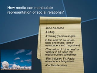 How media can manipulate
representation of social relations?



                       -mise-en-scene
                       -Editing
                       -Framing (camera angels
                       in film and TV, sounds in
                       radio and music, texts in
                       newspapers and magazines).
                       -The notion of “otherness” or
                       “others” is an issue that
                       media touches sometimes.
                       -Film industry, TV, Radio,
                       newspapers, Magazines
                       -Conflicts/tensions
 