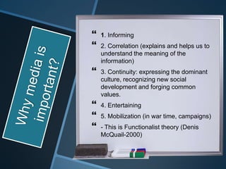    1. Informing
   2. Correlation (explains and helps us to
    understand the meaning of the
    information)
   3. Continuity: expressing the dominant
    culture, recognizing new social
    development and forging common
    values.
   4. Entertaining
   5. Mobilization (in war time, campaigns)
   - This is Functionalist theory (Denis
    McQuail-2000)
 