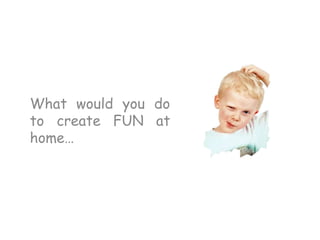 What would you do
to create FUN at
home…
 