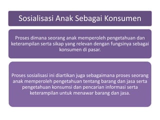 Sosialisasi Anak Sebagai Konsumen

  Proses dimana seorang anak memperoleh pengetahuan dan
keterampilan serta sikap yang relevan dengan fungsinya sebagai
                      konsumen di pasar.



Proses sosialisasi ini diartikan juga sebagaimana proses seorang
anak memperoleh pengetahuan tentang barang dan jasa serta
    pengetahuan konsumsi dan pencarian informasi serta
        keterampilan untuk menawar barang dan jasa.
 