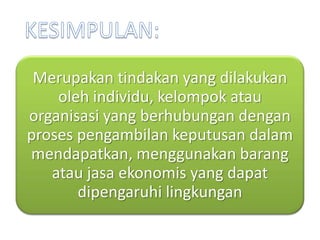 Merupakan tindakan yang dilakukan
    oleh individu, kelompok atau
organisasi yang berhubungan dengan
proses pengambilan keputusan dalam
mendapatkan, menggunakan barang
   atau jasa ekonomis yang dapat
       dipengaruhi lingkungan
 