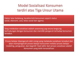 Faktor latar belakang, karakteristik konsumen seperti status
sosial, ekonomi, usia, kelas sosial dan agama.


Yang melakukan sosialisasi adalah seseorang yag secara langsung
berhubungan dengan konsumen dan memiliki pengaruh terhadap konsumen
tersebut.


Proses belajar dipengaruhi oleh orang yang melakuka sosialisasi tersebut dan
    akan mempengaruhi proses belajar konsumen melalui proses belajar
 modeling, penguatan, dan kognitif. Hasil akhir dari proses sosialisasi adalah
                     konsumen yang telah tersosialisasi
 