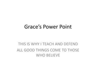 Grace’s Power Point

 THIS IS WHY I TEACH AND DEFEND
ALL GOOD THINGS COME TO THOSE
          WHO BELIEVE
 
