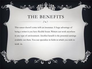 THE BENEFITS

This career doesn’t come with an insurance A huge advantage of
being a writer is you have flexible hours. Writers can work anywhere
in any type of environment. Another benefit is the potential earnings
available out there. You can specialize in fields in which you wish to
work in.
 