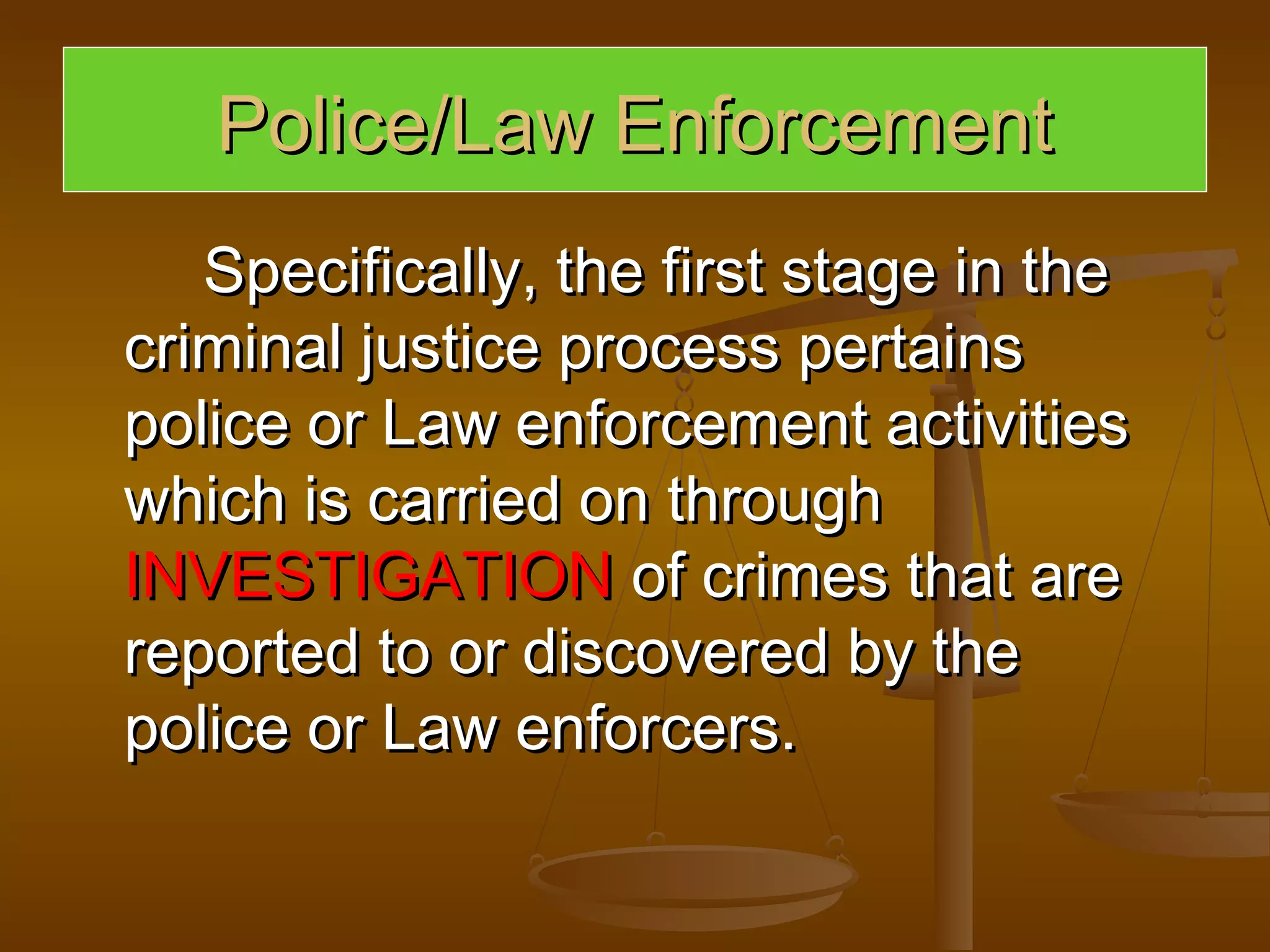 Police/Law Enforcement
   Specifically, the first stage in the
criminal justice process pertains
police or Law enforcement activities
which is carried on through
INVESTIGATION of crimes that are
reported to or discovered by the
police or Law enforcers.
 