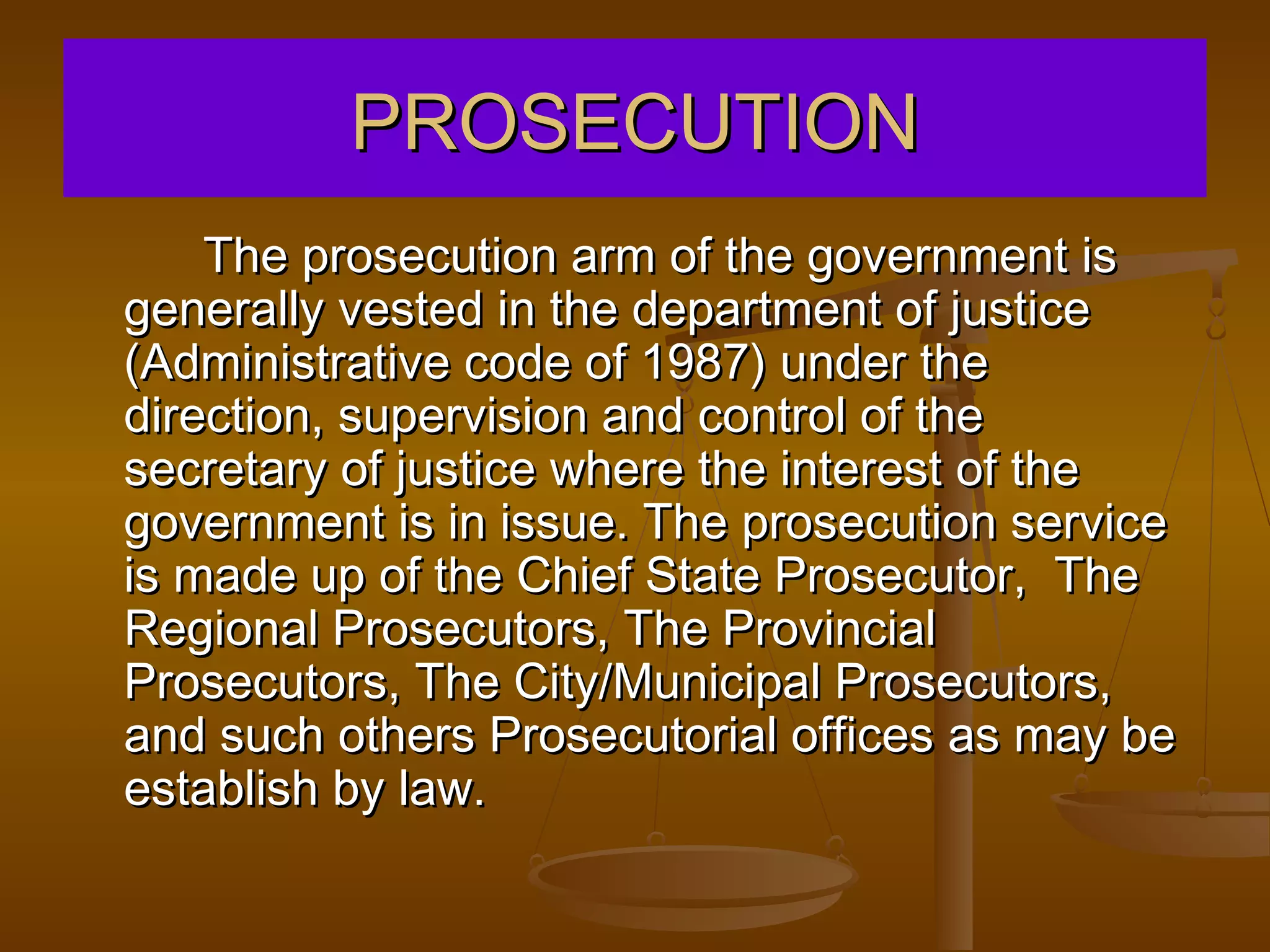 PROSECUTION
    The prosecution arm of the government is
generally vested in the department of justice
(Administrative code of 1987) under the
direction, supervision and control of the
secretary of justice where the interest of the
government is in issue. The prosecution service
is made up of the Chief State Prosecutor, The
Regional Prosecutors, The Provincial
Prosecutors, The City/Municipal Prosecutors,
and such others Prosecutorial offices as may be
establish by law.
 