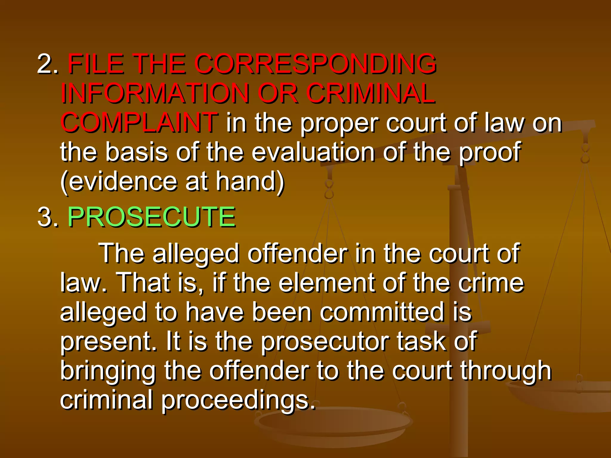 2. FILE THE CORRESPONDING
  INFORMATION OR CRIMINAL
  COMPLAINT in the proper court of law on
  the basis of the evaluation of the proof
  (evidence at hand)
3. PROSECUTE
      The alleged offender in the court of
  law. That is, if the element of the crime
  alleged to have been committed is
  present. It is the prosecutor task of
  bringing the offender to the court through
  criminal proceedings.
 